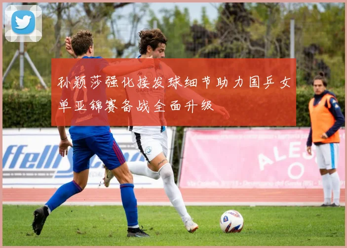 孙颖莎强化接发球细节助力国乒女单亚锦赛备战全面升级
