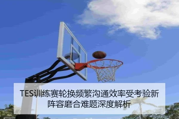 TES训练赛轮换频繁沟通效率受考验新阵容磨合难题深度解析
