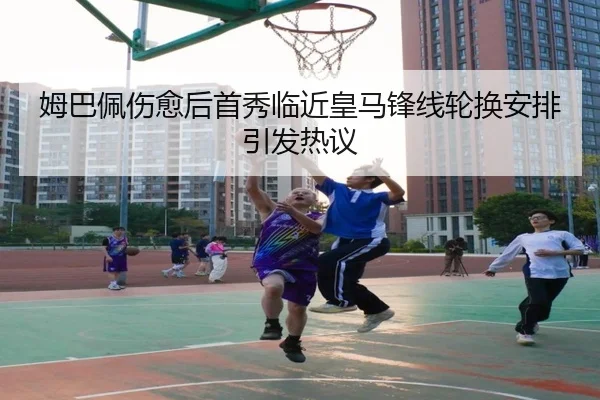 姆巴佩伤愈后首秀临近皇马锋线轮换安排引发热议